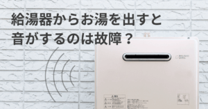 給湯器からお湯を出すと音がするのは故障？音の種類別原因と対処法を解説