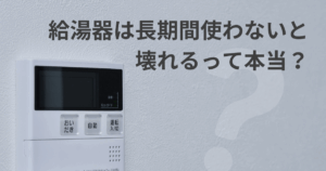 給湯器は長期間使わないと壊れるって本当？長期不在時に注意すべきポイント